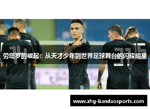 劳塔罗的崛起：从天才少年到世界足球舞台的闪耀明星