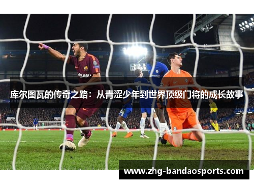 库尔图瓦的传奇之路：从青涩少年到世界顶级门将的成长故事