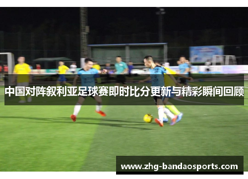中国对阵叙利亚足球赛即时比分更新与精彩瞬间回顾